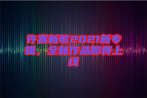 許嵩新歌2021新專輯，全新作品即將上線