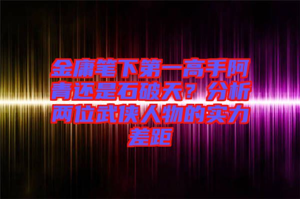 金庸筆下第一高手阿青還是石破天？分析兩位武俠人物的實力差距