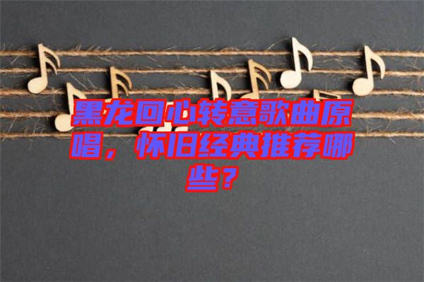 黑龍回心轉(zhuǎn)意歌曲原唱，懷舊經(jīng)典推薦哪些？