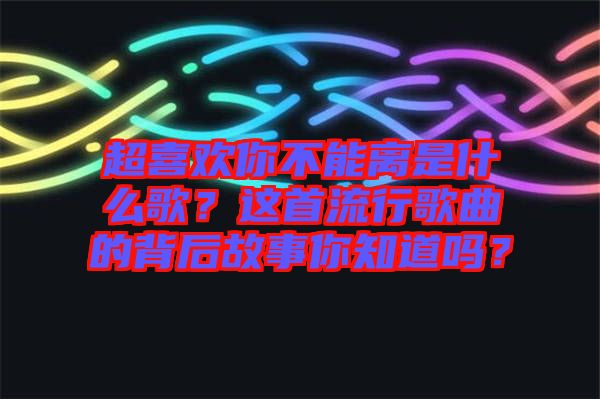 超喜歡你不能離是什么歌？這首流行歌曲的背后故事你知道嗎？