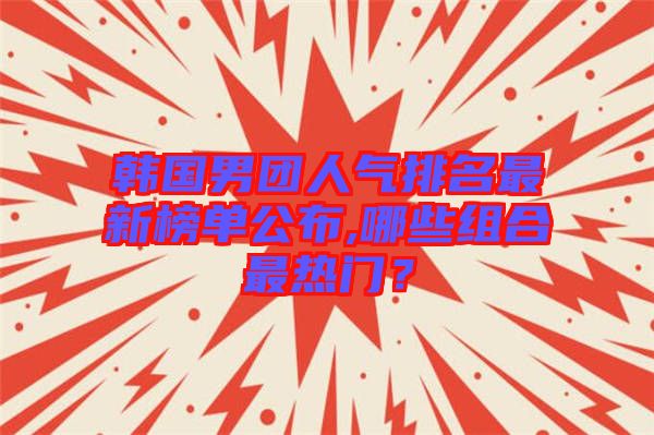 韓國男團人氣排名最新榜單公布,哪些組合最熱門？