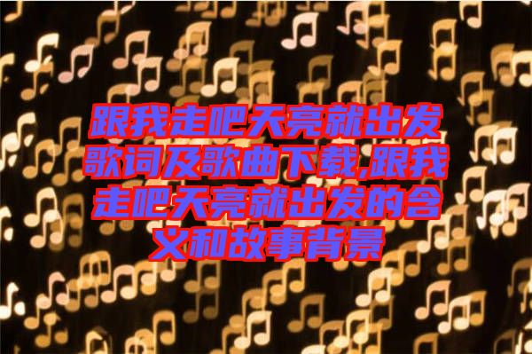 跟我走吧天亮就出發(fā)歌詞及歌曲下載,跟我走吧天亮就出發(fā)的含義和故事背景