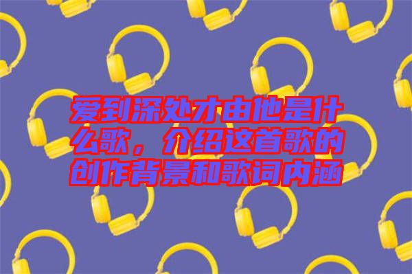 愛到深處才由他是什么歌，介紹這首歌的創(chuàng)作背景和歌詞內(nèi)涵