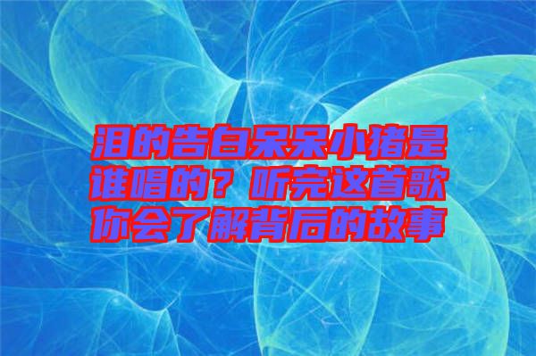 淚的告白呆呆小豬是誰唱的？聽完這首歌你會了解背后的故事