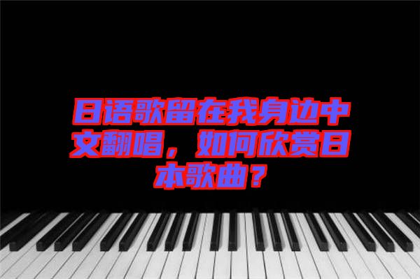 日語歌留在我身邊中文翻唱，如何欣賞日本歌曲？