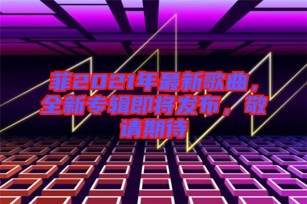 菲2021年最新歌曲，全新專輯即將發(fā)布，敬請期待