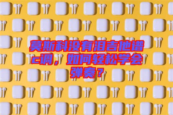 莫斯科沒(méi)有淚吉他譜c調(diào)，如何輕松學(xué)會(huì)彈奏？