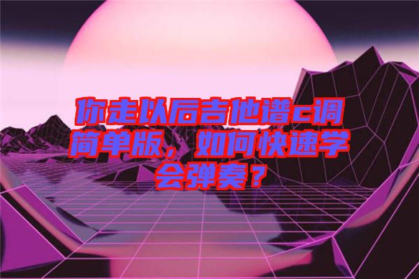 你走以后吉他譜c調(diào)簡單版，如何快速學(xué)會彈奏？