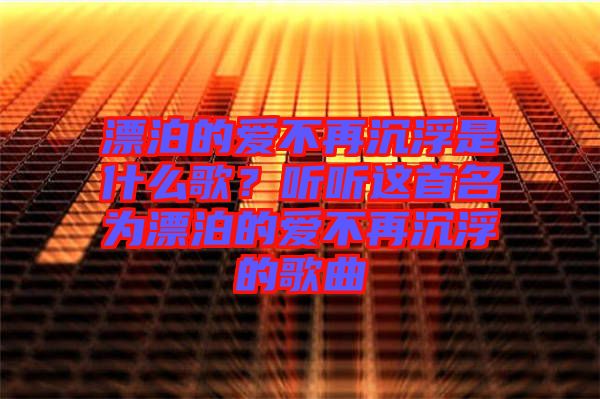 漂泊的愛不再沉浮是什么歌？聽聽這首名為漂泊的愛不再沉浮的歌曲