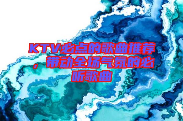 KTV必點(diǎn)的歌曲推薦，帶動(dòng)全場(chǎng)氣氛的必聽(tīng)歌曲