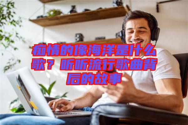 癡情的像海洋是什么歌？聽(tīng)聽(tīng)流行歌曲背后的故事