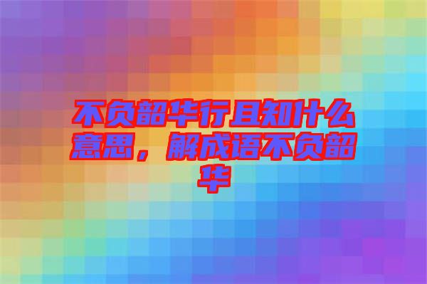 不負(fù)韶華行且知什么意思，解成語不負(fù)韶華