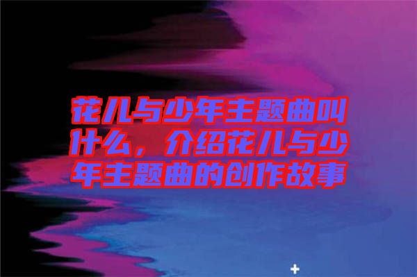 花兒與少年主題曲叫什么，介紹花兒與少年主題曲的創(chuàng)作故事