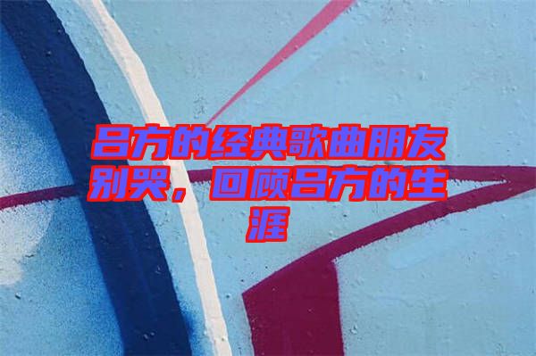 呂方的經(jīng)典歌曲朋友別哭，回顧呂方的生涯