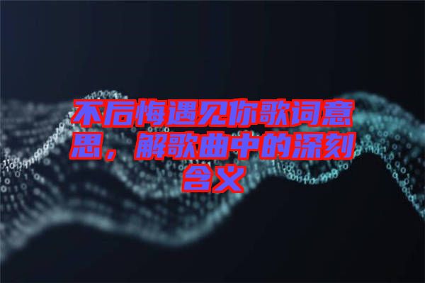 不后悔遇見你歌詞意思，解歌曲中的深刻含義