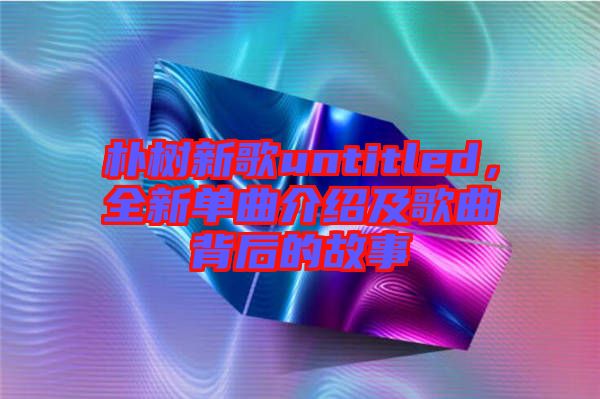 樸樹新歌untitled，全新單曲介紹及歌曲背后的故事