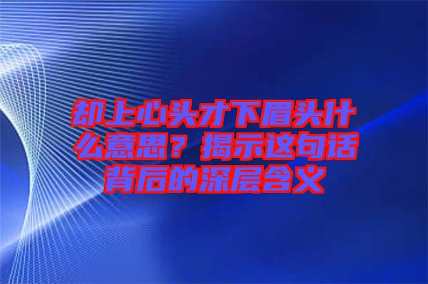 卻上心頭才下眉頭什么意思？揭示這句話背后的深層含義