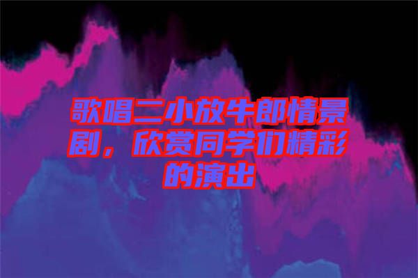 歌唱二小放牛郎情景劇，欣賞同學們精彩的演出