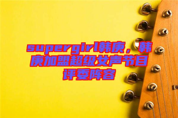 supergirl韓庚，韓庚加盟超級(jí)女聲節(jié)目評(píng)委陣容