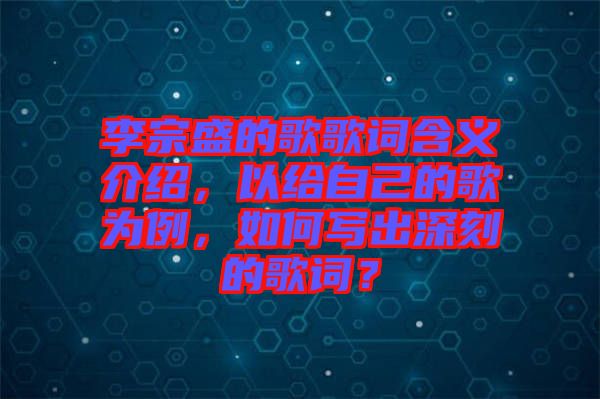 李宗盛的歌歌詞含義介紹，以給自己的歌為例，如何寫出深刻的歌詞？