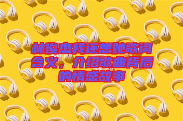 林俊杰我還想她歌詞含義，介紹歌曲背后的情感故事