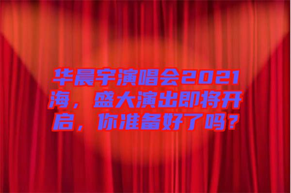 華晨宇演唱會(huì)2021海，盛大演出即將開啟，你準(zhǔn)備好了嗎？