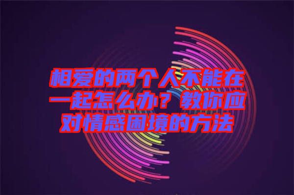 相愛的兩個人不能在一起怎么辦？教你應對情感困境的方法