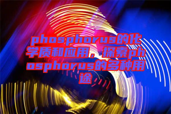 phosphorus的化學(xué)質(zhì)和應(yīng)用，探索phosphorus的多種用途