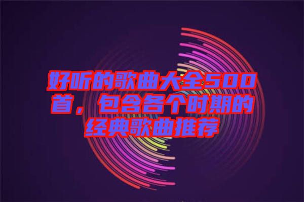 好聽的歌曲大全500首，包含各個時期的經(jīng)典歌曲推薦