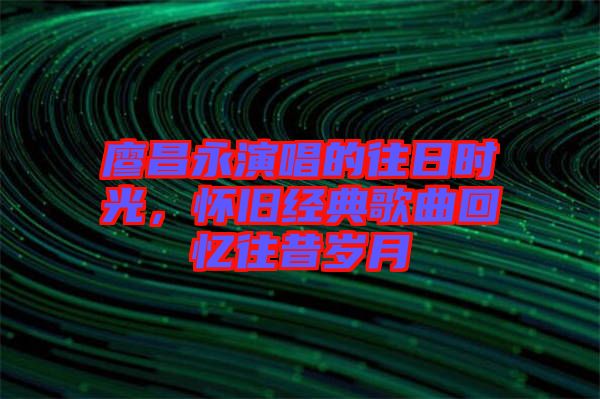 廖昌永演唱的往日時光，懷舊經(jīng)典歌曲回憶往昔歲月