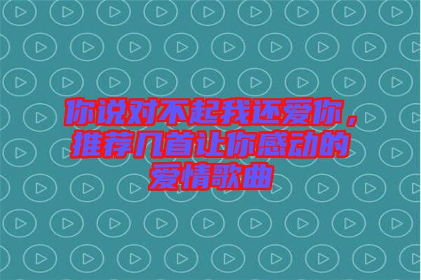 你說對不起我還愛你，推薦幾首讓你感動的愛情歌曲