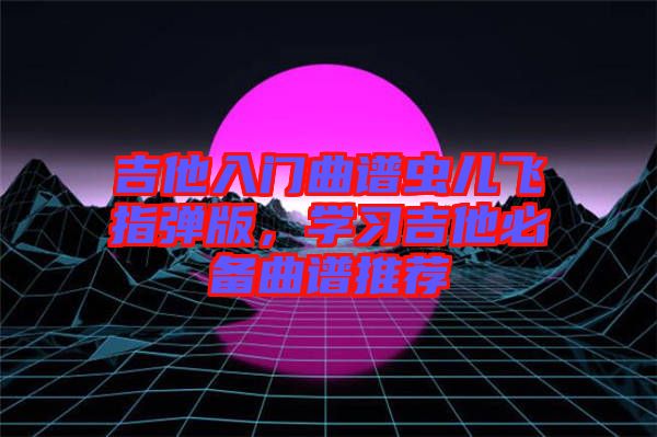 吉他入門曲譜蟲兒飛指彈版，學(xué)習(xí)吉他必備曲譜推薦