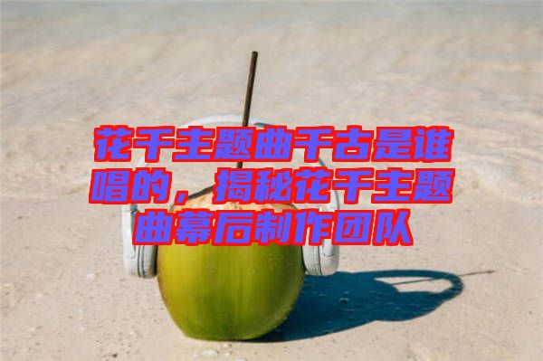 花千主題曲千古是誰唱的，揭秘花千主題曲幕后制作團(tuán)隊