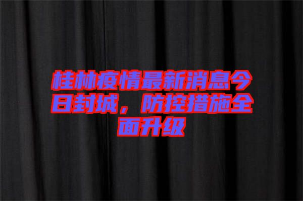 桂林疫情最新消息今日封城，防控措施全面升級