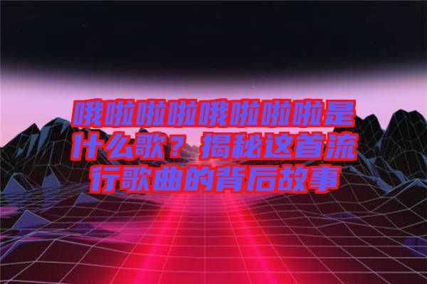 哦啦啦啦哦啦啦啦是什么歌？揭秘這首流行歌曲的背后故事