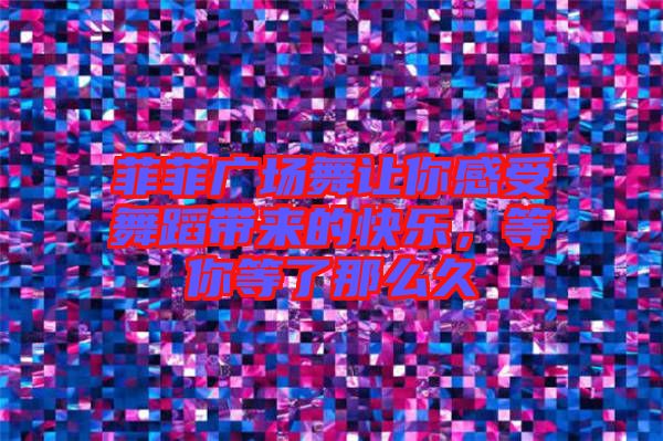 菲菲廣場舞讓你感受舞蹈帶來的快樂，等你等了那么久