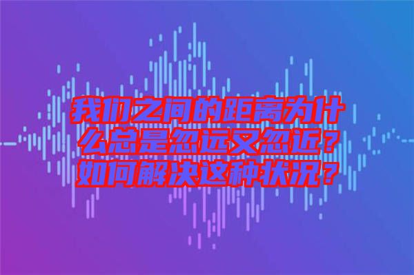 我們之間的距離為什么總是忽遠又忽近？如何解決這種狀況？