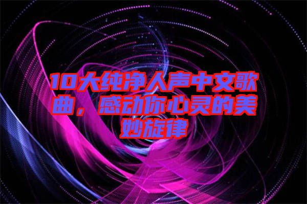 10大純凈人聲中文歌曲，感動你心靈的美妙旋律