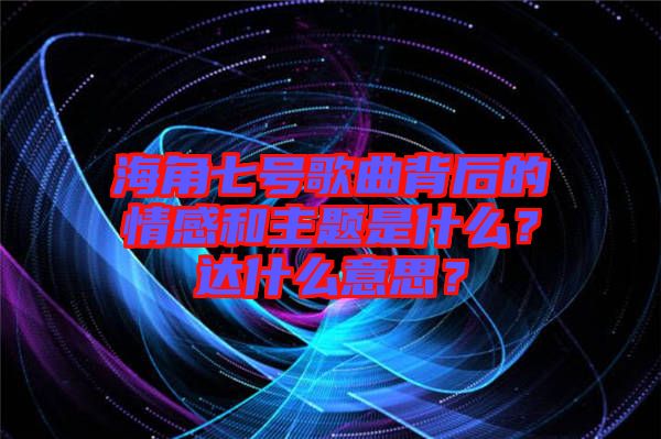 海角七號(hào)歌曲背后的情感和主題是什么？達(dá)什么意思？