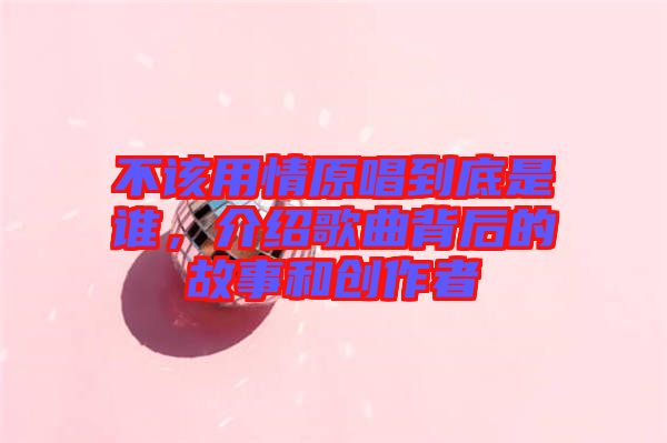 不該用情原唱到底是誰，介紹歌曲背后的故事和創(chuàng)作者