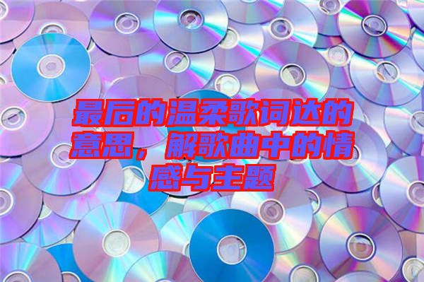 最后的溫柔歌詞達(dá)的意思，解歌曲中的情感與主題