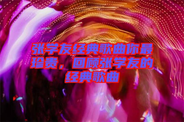 張學(xué)友經(jīng)典歌曲你最珍貴，回顧張學(xué)友的經(jīng)典歌曲