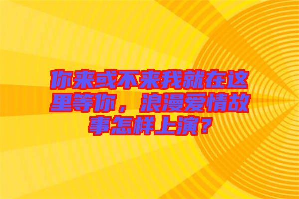 你來或不來我就在這里等你，浪漫愛情故事怎樣上演？