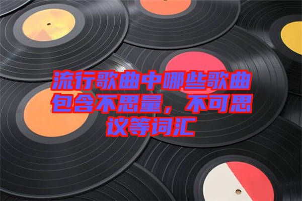 流行歌曲中哪些歌曲包含不思量，不可思議等詞匯