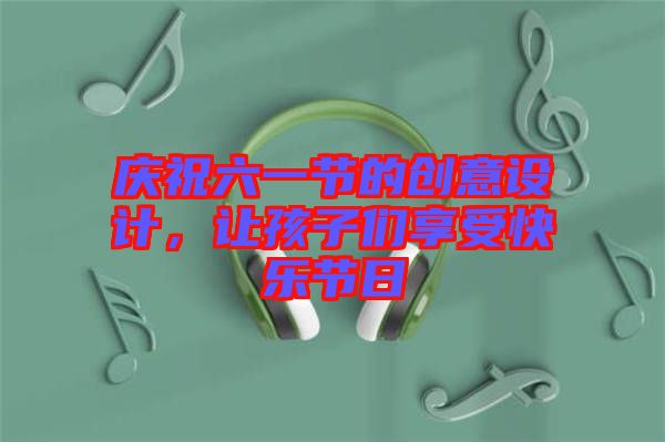 慶祝六一節(jié)的創(chuàng)意設(shè)計，讓孩子們享受快樂節(jié)日