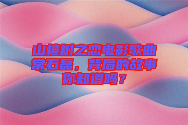 山楂樹之戀電影歌曲常石磊，背后的故事你知道嗎？