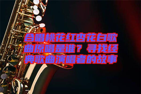 合唱桃花紅杏花白歌曲原唱是誰(shuí)？尋找經(jīng)典歌曲演唱者的故事