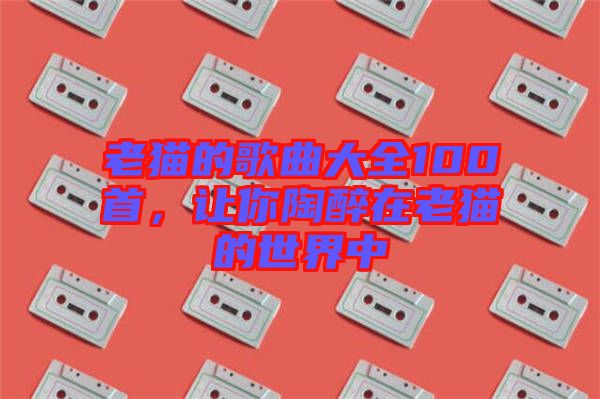 老貓的歌曲大全100首，讓你陶醉在老貓的世界中