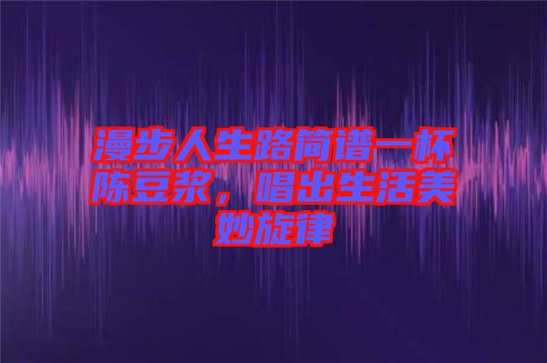 漫步人生路簡(jiǎn)譜一杯陳豆?jié){，唱出生活美妙旋律