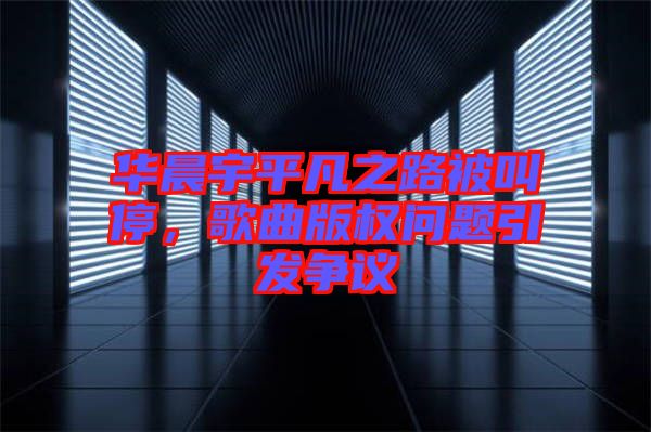 華晨宇平凡之路被叫停，歌曲版權(quán)問題引發(fā)爭議